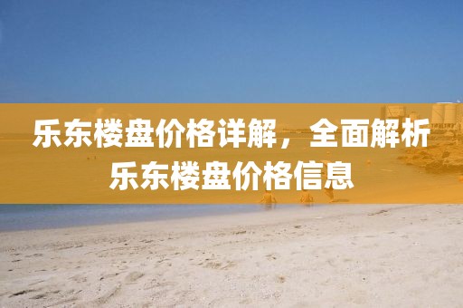 乐东楼盘价格详解，全面解析乐东楼盘价格信息