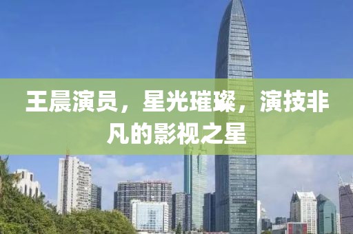 王晨演员，星光璀璨，演技非凡的影视之星