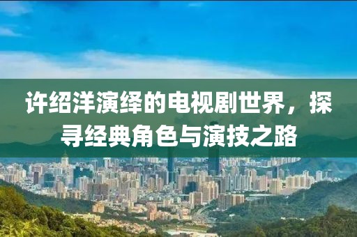 许绍洋演绎的电视剧世界，探寻经典角色与演技之路