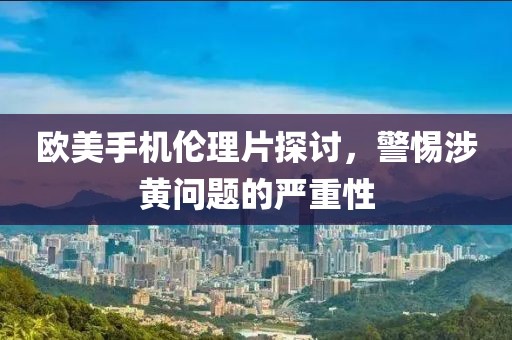 欧美手机伦理片探讨，警惕涉黄问题的严重性