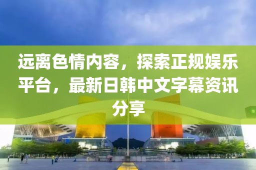 远离色情内容，探索正规娱乐平台，最新日韩中文字幕资讯分享