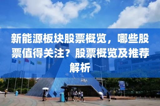 新能源板块股票概览，哪些股票值得关注？股票概览及推荐解析
