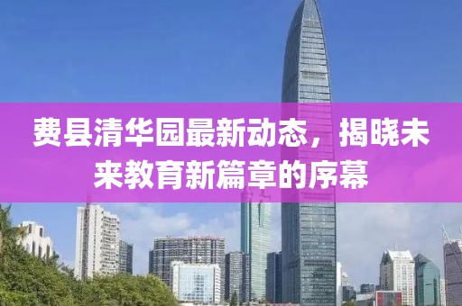 费县清华园最新动态，揭晓未来教育新篇章的序幕