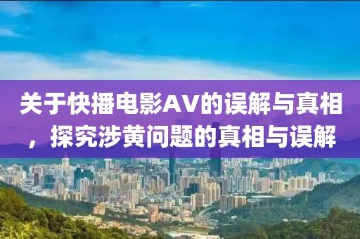 关于快播电影AV的误解与真相，探究涉黄问题的真相与误解