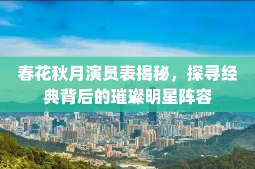 春花秋月演员表揭秘，探寻经典背后的璀璨明星阵容