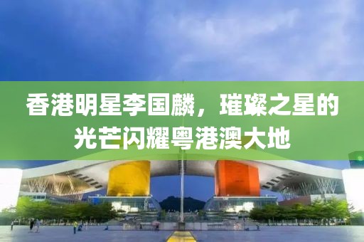 香港明星李国麟，璀璨之星的光芒闪耀粤港澳大地
