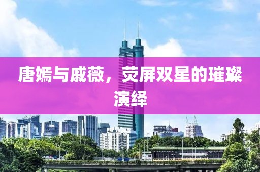 唐嫣与戚薇，荧屏双星的璀璨演绎