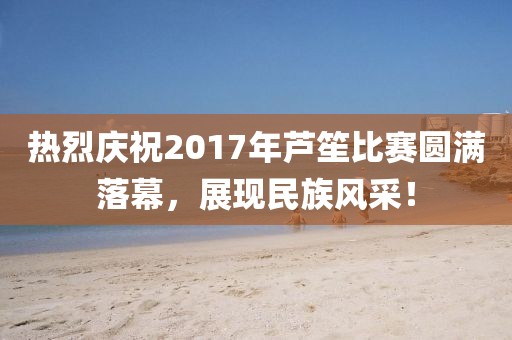 热烈庆祝2017年芦笙比赛圆满落幕，展现民族风采！
