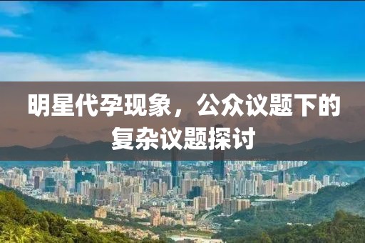 明星代孕现象，公众议题下的复杂议题探讨