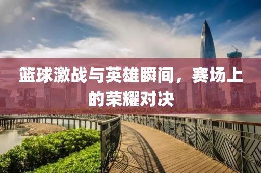 篮球激战与英雄瞬间，赛场上的荣耀对决