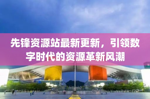 先锋资源站最新更新，引领数字时代的资源革新风潮