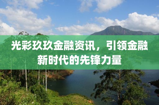 光彩玖玖金融资讯，引领金融新时代的先锋力量