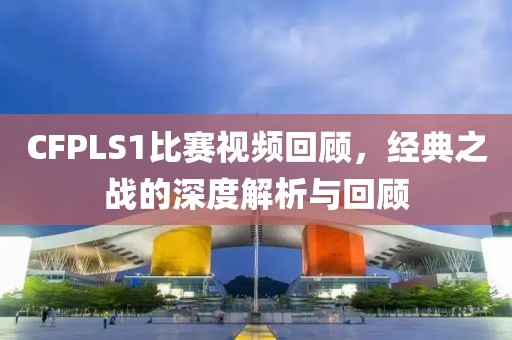 CFPLS1比赛视频回顾，经典之战的深度解析与回顾