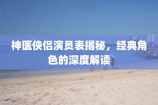 神医侠侣演员表揭秘，经典角色的深度解读