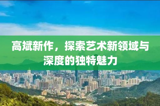 高斌新作，探索艺术新领域与深度的独特魅力