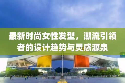 最新时尚女性发型，潮流引领者的设计趋势与灵感源泉
