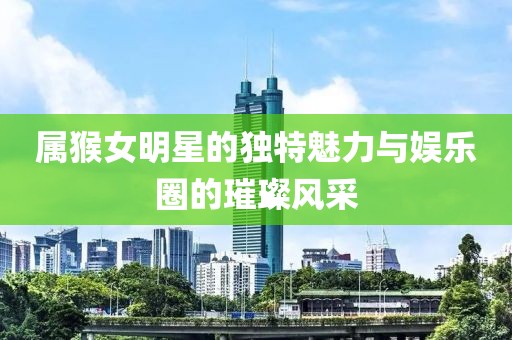 属猴女明星的独特魅力与娱乐圈的璀璨风采