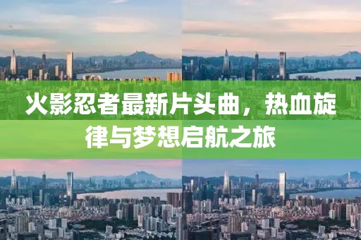 火影忍者最新片头曲，热血旋律与梦想启航之旅