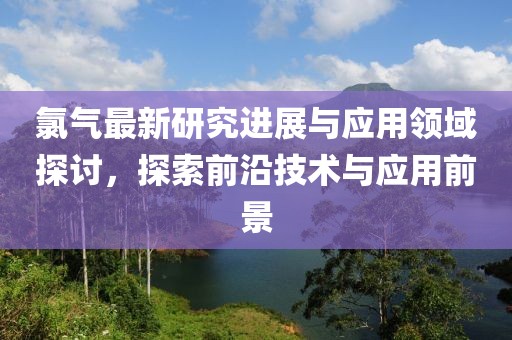 氯气最新研究进展与应用领域探讨，探索前沿技术与应用前景