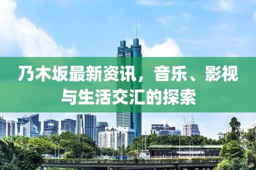 乃木坂最新资讯，音乐、影视与生活交汇的探索
