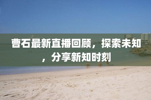 曹石最新直播回顾，探索未知，分享新知时刻