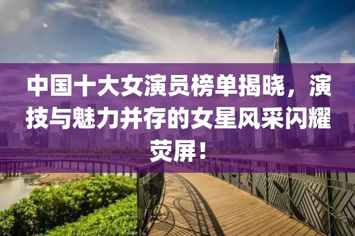 中国十大女演员榜单揭晓，演技与魅力并存的女星风采闪耀荧屏！