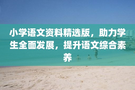 小学语文资料精选版，助力学生全面发展，提升语文综合素养