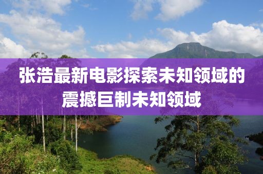 张浩最新电影探索未知领域的震撼巨制未知领域