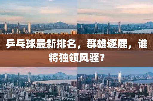 乒乓球最新排名，群雄逐鹿，谁将独领风骚？