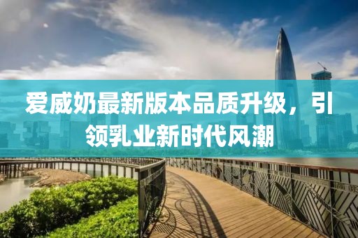 爱威奶最新版本品质升级，引领乳业新时代风潮
