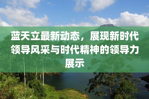 蓝天立最新动态，展现新时代领导风采与时代精神的领导力展示