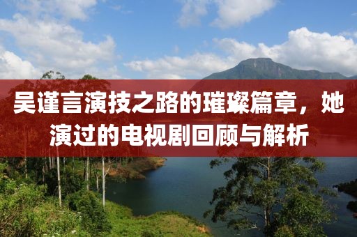 吴谨言演技之路的璀璨篇章，她演过的电视剧回顾与解析