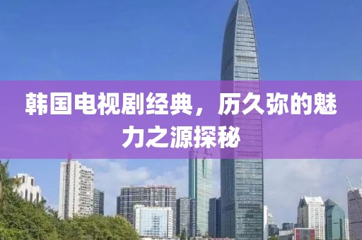 韩国电视剧经典，历久弥的魅力之源探秘