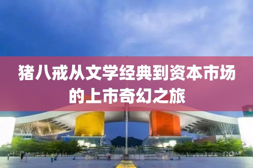 猪八戒从文学经典到资本市场的上市奇幻之旅