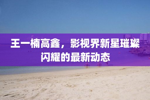 王一楠高鑫，影视界新星璀璨闪耀的最新动态