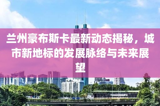兰州豪布斯卡最新动态揭秘，城市新地标的发展脉络与未来展望