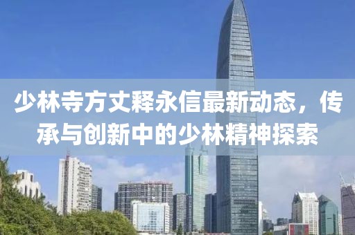 少林寺方丈释永信最新动态，传承与创新中的少林精神探索