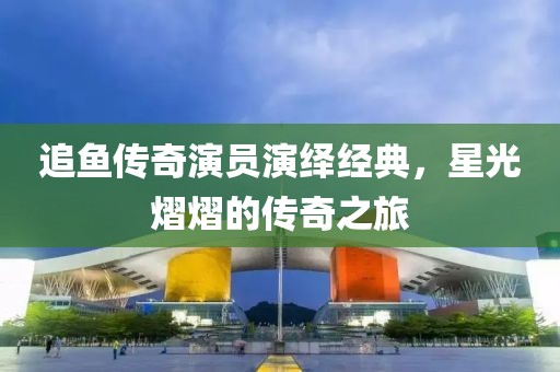 追鱼传奇演员演绎经典，星光熠熠的传奇之旅