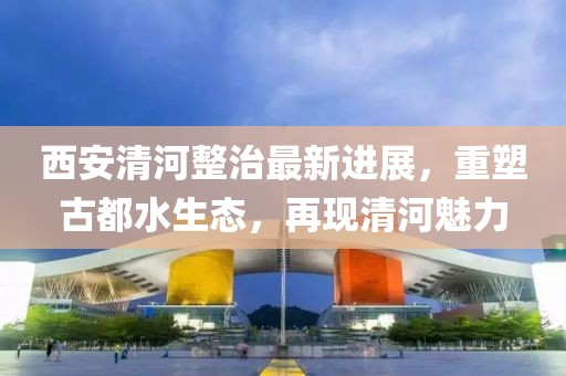 西安清河整治最新进展，重塑古都水生态，再现清河魅力