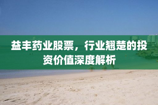 益丰药业股票，行业翘楚的投资价值深度解析